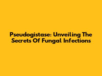 Pseudogistase: Unveiling The Secrets Of Fungal Infections