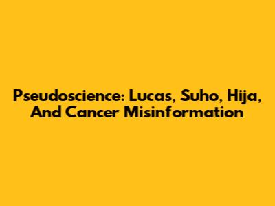 Pseudoscience: Lucas, Suho, Hija, And Cancer Misinformation
