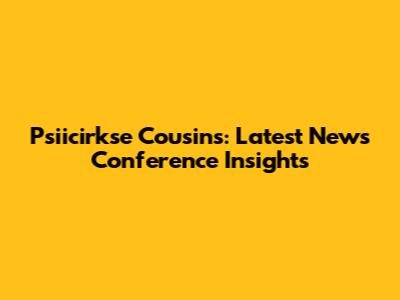 Psiicirkse Cousins: Latest News Conference Insights