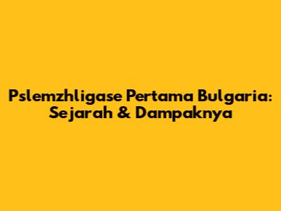 Pslemzhligase Pertama Bulgaria: Sejarah & Dampaknya