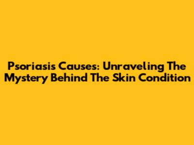 Psoriasis Causes: Unraveling The Mystery Behind The Skin Condition