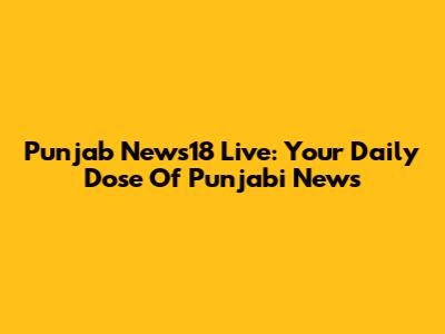 Punjab News18 Live: Your Daily Dose Of Punjabi News