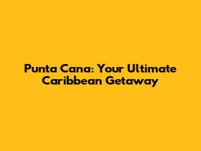 Punta Cana: Your Ultimate Caribbean Getaway