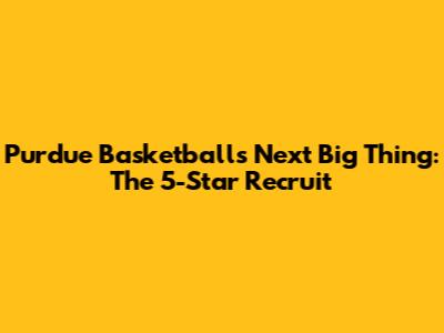 Purdue Basketball's Next Big Thing: The 5-Star Recruit