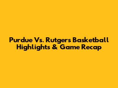 Purdue Vs. Rutgers Basketball Highlights & Game Recap