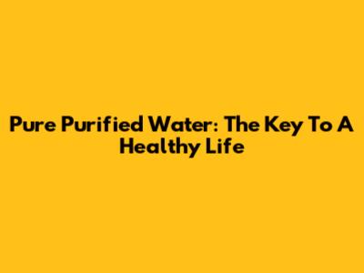 Pure Purified Water: The Key To A Healthy Life