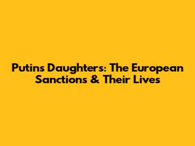 Putin's Daughters: The European Sanctions & Their Lives