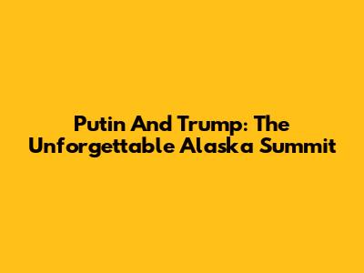Putin And Trump: The Unforgettable Alaska Summit