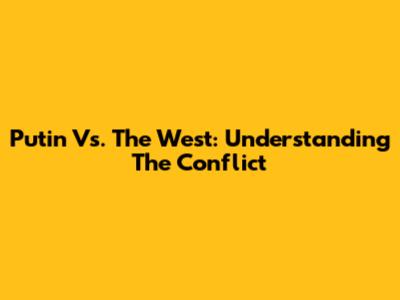 Putin Vs. The West: Understanding The Conflict
