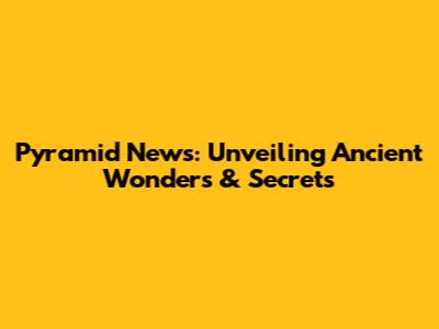 Pyramid News: Unveiling Ancient Wonders & Secrets
