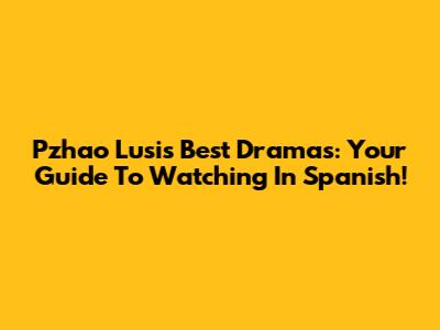 Pzhao Lusi's Best Dramas: Your Guide To Watching In Spanish!