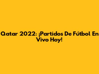 Qatar 2022: ¡Partidos De Fútbol En Vivo Hoy!