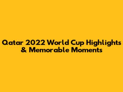 Qatar 2022 World Cup Highlights & Memorable Moments