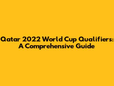 Qatar 2022 World Cup Qualifiers: A Comprehensive Guide