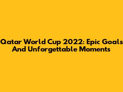 Qatar World Cup 2022: Epic Goals And Unforgettable Moments