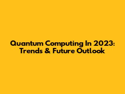 Quantum Computing In 2023: Trends & Future Outlook