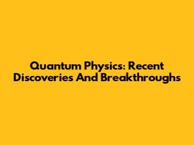 Quantum Physics: Recent Discoveries And Breakthroughs