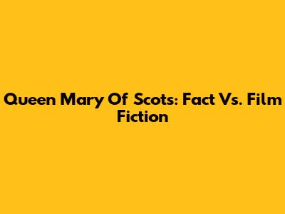 Queen Mary Of Scots: Fact Vs. Film Fiction