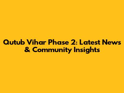 Qutub Vihar Phase 2: Latest News & Community Insights