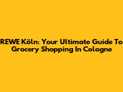 REWE Köln: Your Ultimate Guide To Grocery Shopping In Cologne