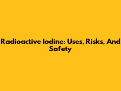 Radioactive Iodine: Uses, Risks, And Safety