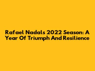 Rafael Nadal's 2022 Season: A Year Of Triumph And Resilience