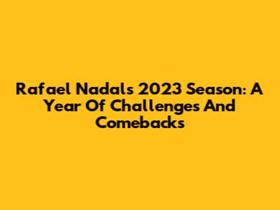 Rafael Nadal's 2023 Season: A Year Of Challenges And Comebacks