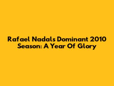 Rafael Nadal's Dominant 2010 Season: A Year Of Glory
