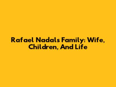 Rafael Nadal's Family: Wife, Children, And Life