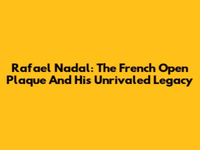 Rafael Nadal: The French Open Plaque And His Unrivaled Legacy