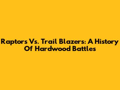 Raptors Vs. Trail Blazers: A History Of Hardwood Battles