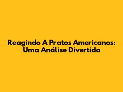 Reagindo A Pratos Americanos: Uma Análise Divertida