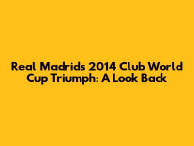 Real Madrid's 2014 Club World Cup Triumph: A Look Back