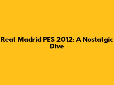 Real Madrid PES 2012: A Nostalgic Dive
