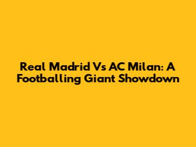 Real Madrid Vs AC Milan: A Footballing Giant Showdown