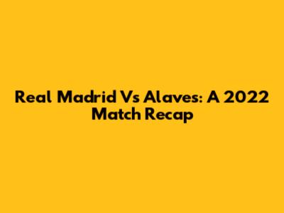 Real Madrid Vs Alaves: A 2022 Match Recap