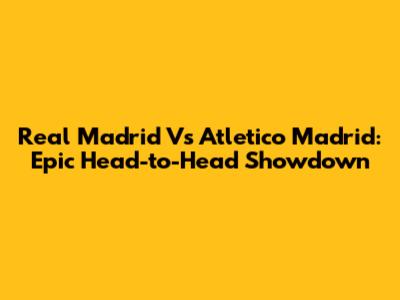 Real Madrid Vs Atletico Madrid: Epic Head-to-Head Showdown