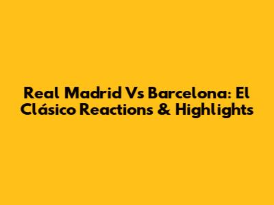 Real Madrid Vs Barcelona: El Clásico Reactions & Highlights