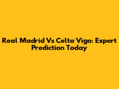 Real Madrid Vs Celta Vigo: Expert Prediction Today