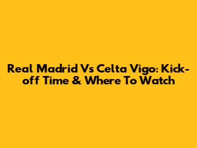 Real Madrid Vs Celta Vigo: Kick-off Time & Where To Watch