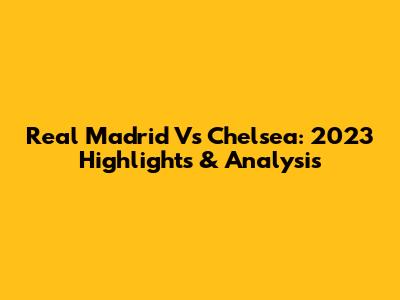 Real Madrid Vs Chelsea: 2023 Highlights & Analysis