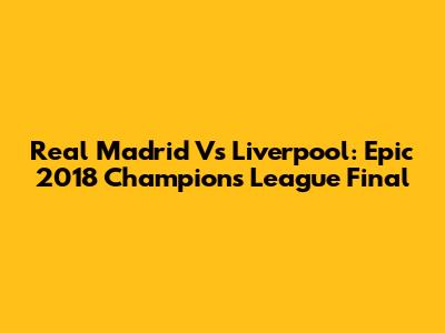 Real Madrid Vs Liverpool: Epic 2018 Champions League Final