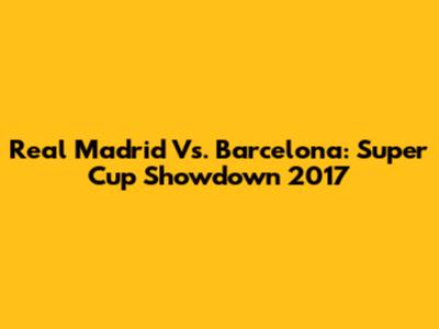 Real Madrid Vs. Barcelona: Super Cup Showdown 2017