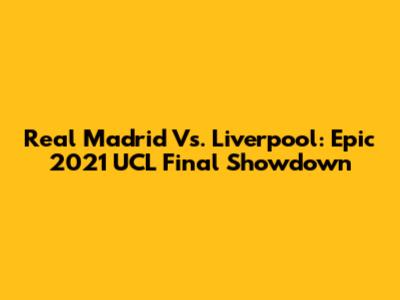 Real Madrid Vs. Liverpool: Epic 2021 UCL Final Showdown