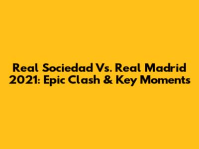 Real Sociedad Vs. Real Madrid 2021: Epic Clash & Key Moments