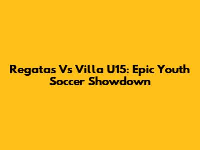 Regatas Vs Villa U15: Epic Youth Soccer Showdown