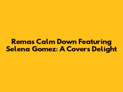 Rema's 'Calm Down' Featuring Selena Gomez: A Cover's Delight