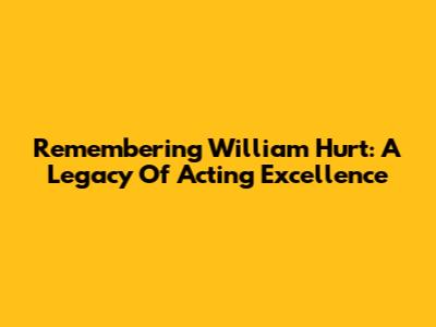 Remembering William Hurt: A Legacy Of Acting Excellence