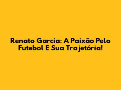 Renato Garcia: A Paixão Pelo Futebol E Sua Trajetória!