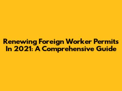 Renewing Foreign Worker Permits In 2021: A Comprehensive Guide